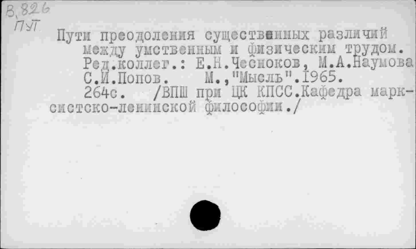 ﻿Пути преодоления существенных различий между умственным и физическим трудом. Ред.коллег.: Е.Н.Чесноков, М.А.Наумова С.И.Попов. М.,"Мысль".1965.
264с. /ВПШ при ЦК КПСС.Кафедра марксистско-ленинской философии./